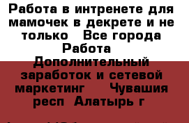 Работа в интренете для мамочек в декрете и не только - Все города Работа » Дополнительный заработок и сетевой маркетинг   . Чувашия респ.,Алатырь г.